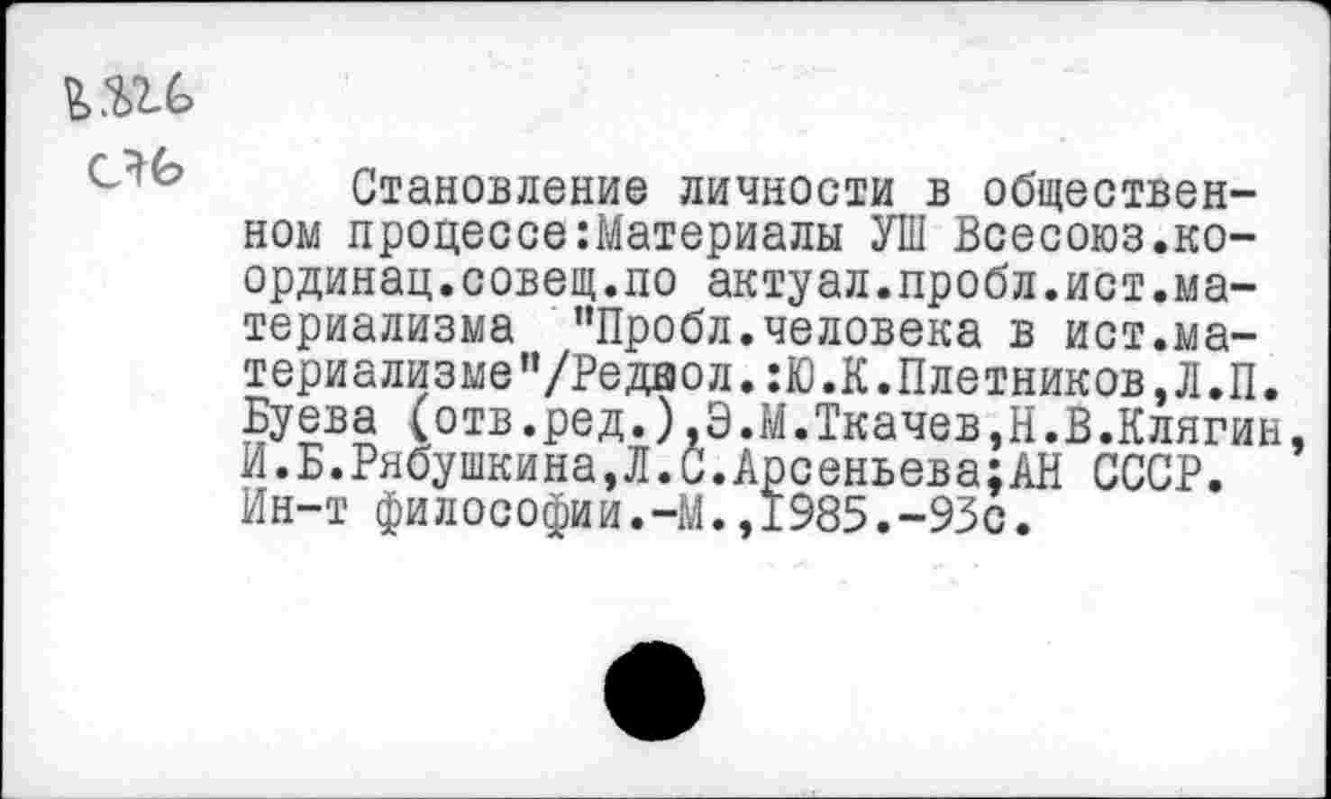 ﻿ъ.ш> ель
Становление личности в общественном процессе Материалы УШ Всесоюз.ко-ординац.совещ.ло актуал.пробл.ист.материализма ’’Пробл. человека в ист.материализме "/Редвол. :Ю.К.Плотников, Л.П. Буева (отв.ред.),Э.М.Ткачев,Н.В.Клягин, И.Б.Рябушкина,Л.С.Арсеньева;АН СССР. Ин-т философии.-М.,1985.-93с.